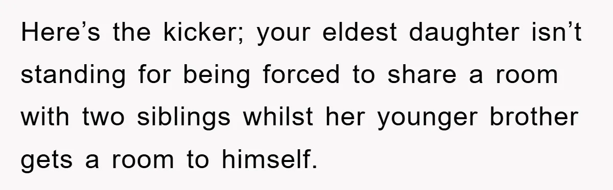 Here’s the kicker; your eldest daughter isn’t standing for being forced to share a room with two siblings whilst her younger brother gets a room to himself.