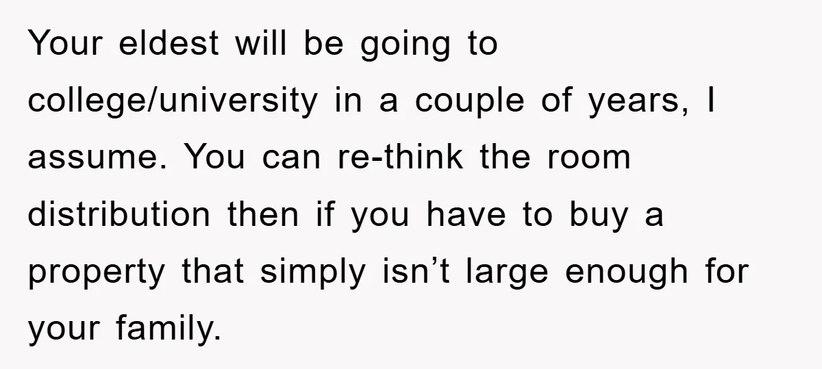 Your eldest will be going to college/university in a couple of years, I assume. You can re-think the room distribution then if you have to buy a property that simply...
