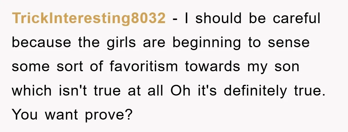 TrickInteresting8032 − I should be careful because the girls are beginning to sense some sort of favoritism towards my son which isn't true at all Oh it's definitely true. You...