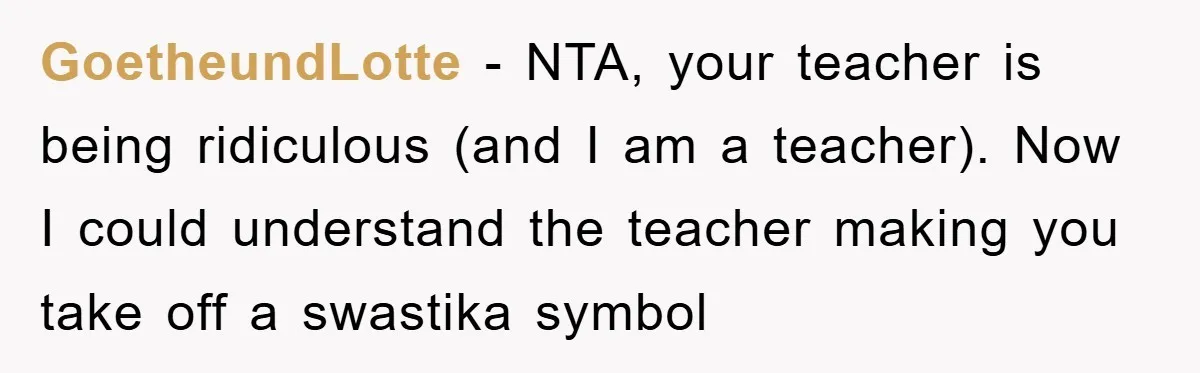 GoetheundLotte − NTA, your teacher is being ridiculous (and I am a teacher). Now I could understand the teacher making you take off a swastika symbol