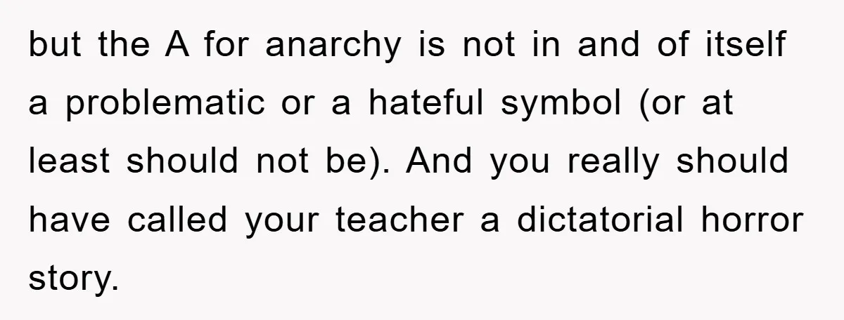but the A for anarchy is not in and of itself a problematic or a hateful symbol (or at least should not be). And you really should have called your...