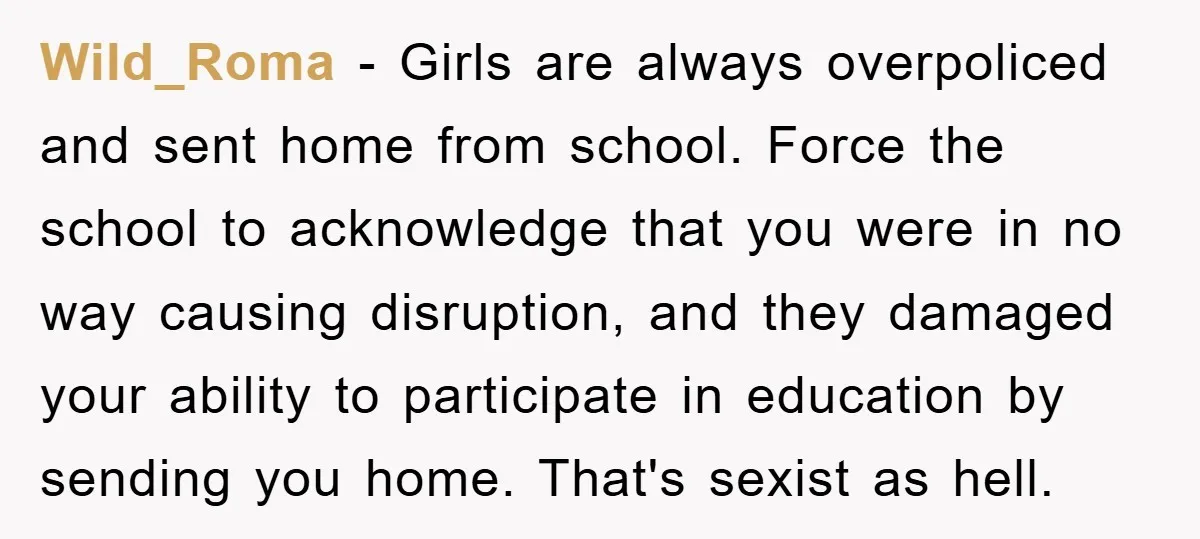 Wild_Roma − Girls are always overpoliced and sent home from school. Force the school to acknowledge that you were in no way causing disruption, and they damaged your ability to...