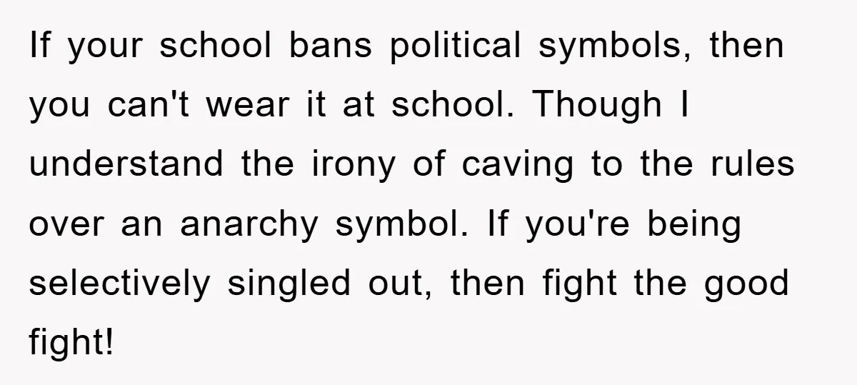 If your school bans political symbols, then you can't wear it at school. Though I understand the irony of caving to the rules over an anarchy symbol. If you're being...