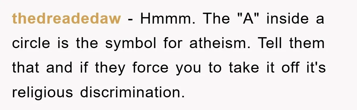 thedreadedaw − Hmmm. The "A" inside a circle is the symbol for atheism. Tell them that and if they force you to take it off it's religious discrimination.