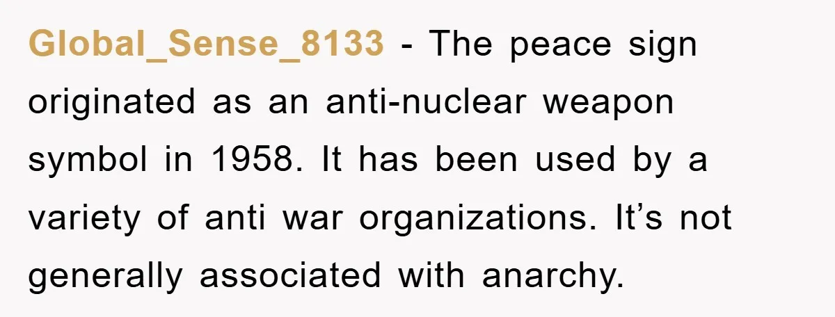 Global_Sense_8133 − The peace sign originated as an anti-nuclear weapon symbol in 1958. It has been used by a variety of anti war organizations. It’s not generally associated with anarchy.