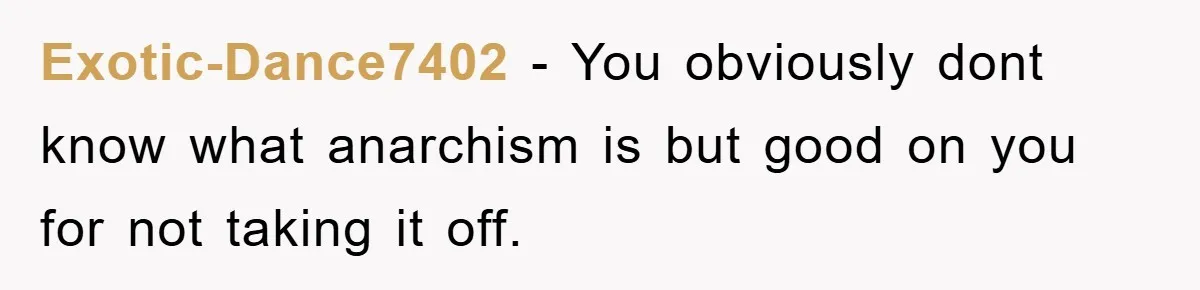 Exotic-Dance7402 − You obviously dont know what anarchism is but good on you for not taking it off.
