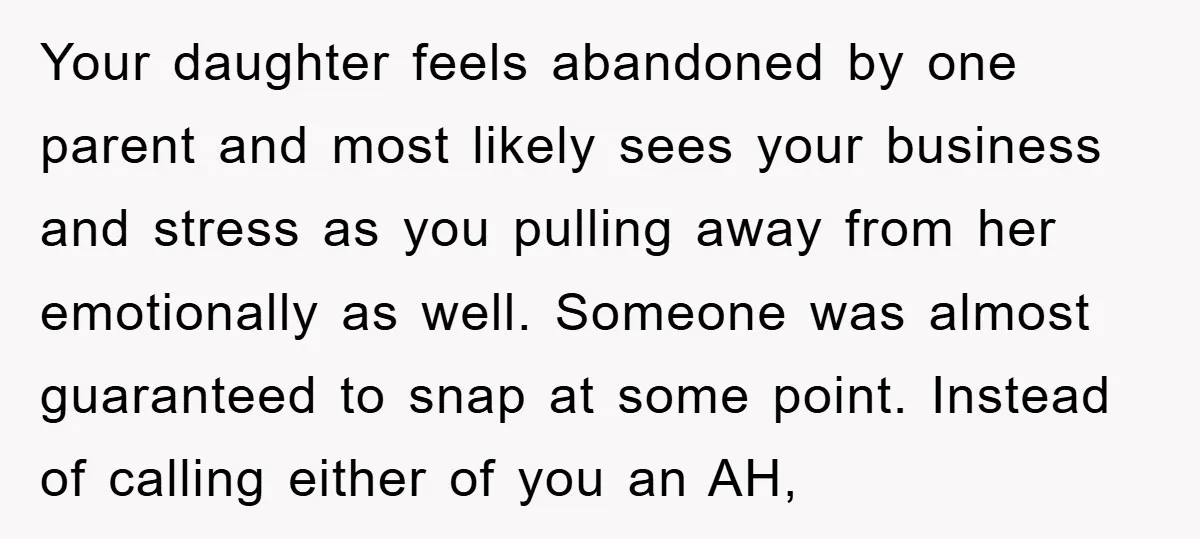 Your daughter feels abandoned by one parent and most likely sees your business and stress as you pulling away from her emotionally as well. Someone was almost guaranteed to snap...