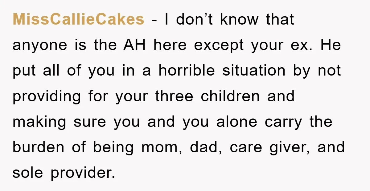 MissCallieCakes − I don’t know that anyone is the AH here except your ex. He put all of you in a horrible situation by not providing for your three children...