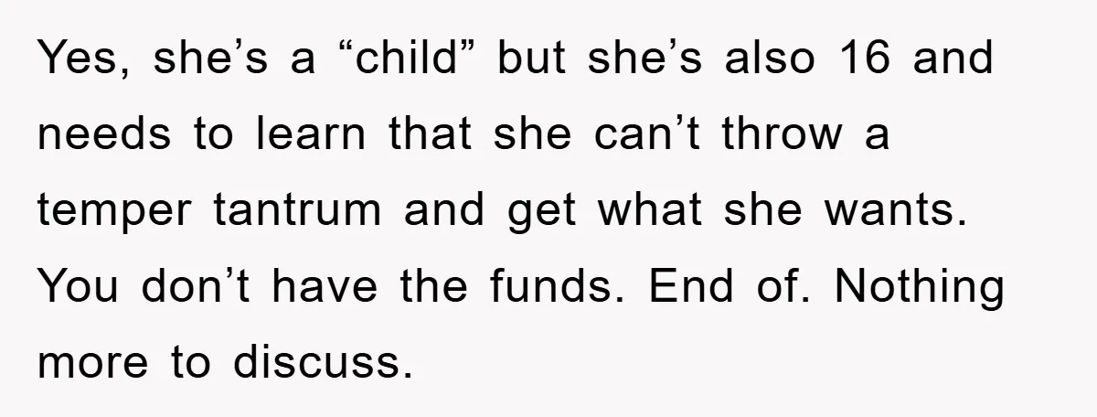 Yes, she’s a “child” but she’s also 16 and needs to learn that she can’t throw a temper tantrum and get what she wants. You don’t have the funds. End...