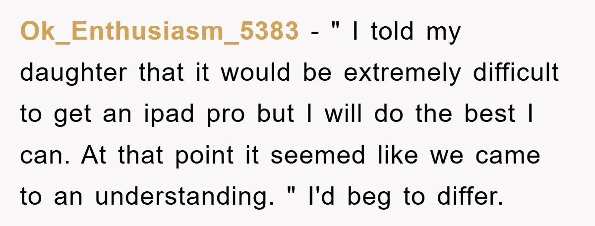 Ok_Enthusiasm_5383 − " I told my daughter that it would be extremely difficult to get an ipad pro but I will do the best I can. At that point it...
