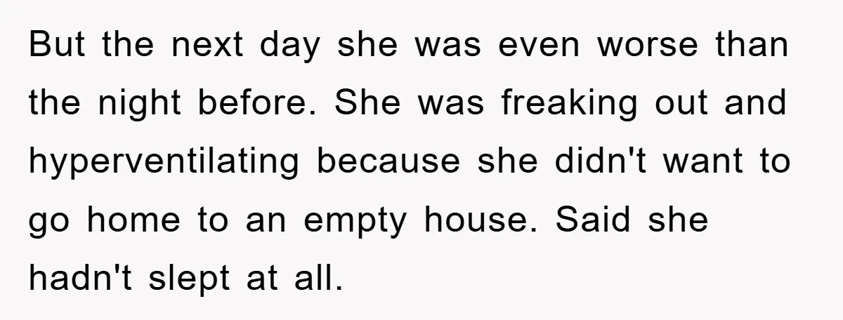 But the next day she was even worse than the night before. She was freaking out and hyperventilating because she didn't want to go home to an empty house. Said...