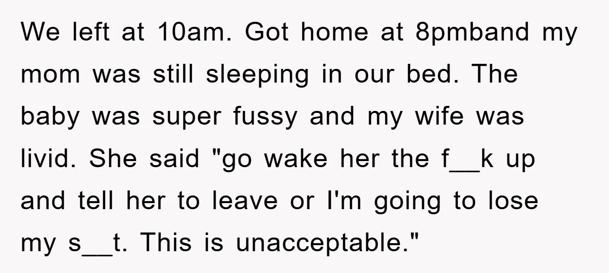 We left at 10am. Got home at 8pmband my mom was still sleeping in our bed. The baby was super fussy and my wife was livid. She said "go wake...