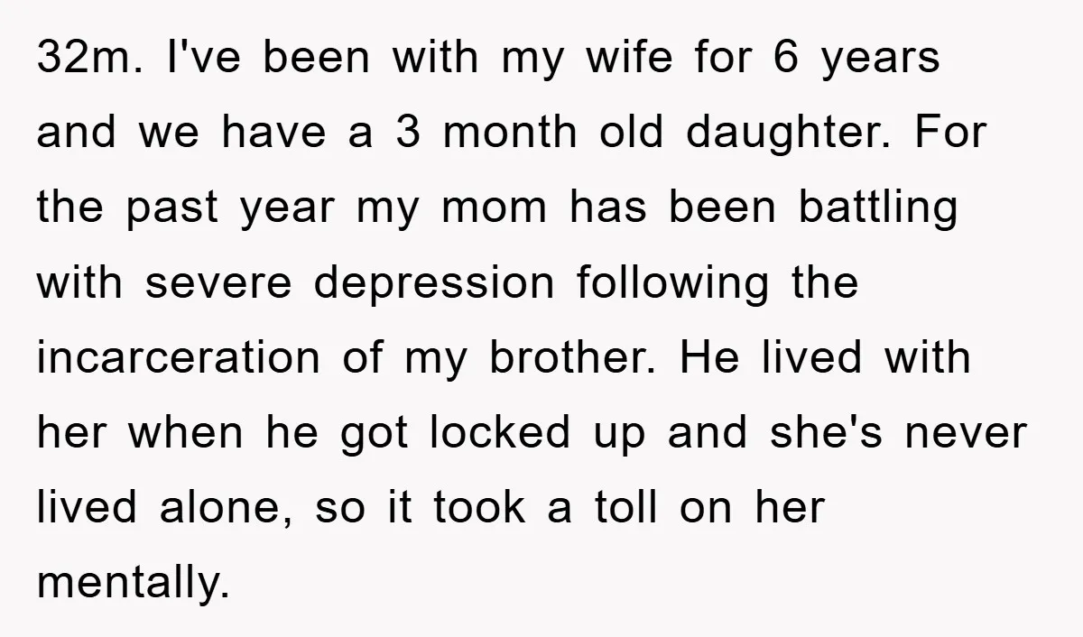 32m. I've been with my wife for 6 years and we have a 3 month old daughter. For the past year my mom has been battling with severe depression following...