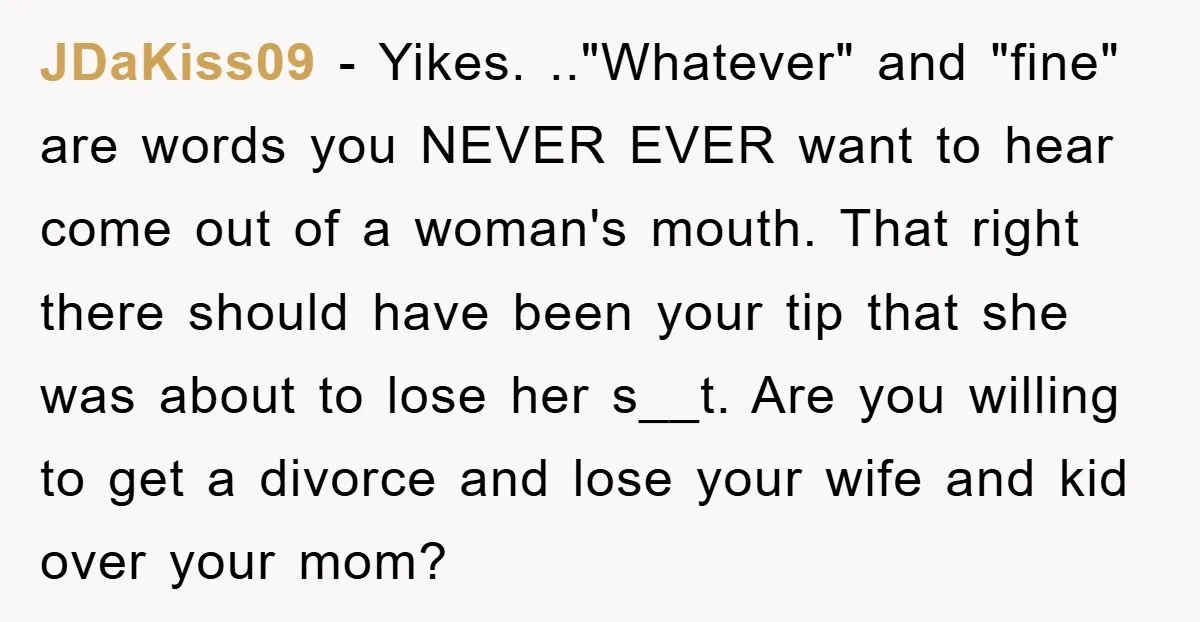 JDaKiss09 − Yikes. .."Whatever" and "fine" are words you NEVER EVER want to hear come out of a woman's mouth. That right there should have been your tip that she...