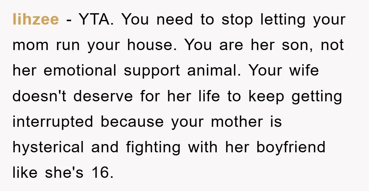 lihzee − YTA. You need to stop letting your mom run your house. You are her son, not her emotional support animal. Your wife doesn't deserve for her life to...