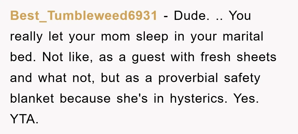 Best_Tumbleweed6931 − Dude. .. You really let your mom sleep in your marital bed. Not like, as a guest with fresh sheets and what not, but as a proverbial safety...