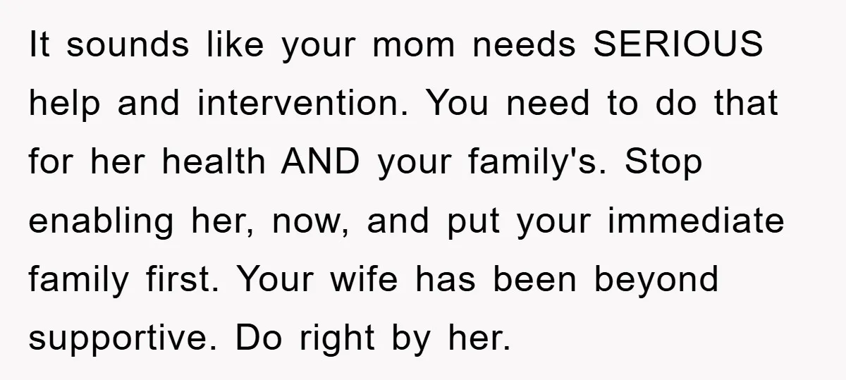 It sounds like your mom needs SERIOUS help and intervention. You need to do that for her health AND your family's. Stop enabling her, now, and put your immediate family...