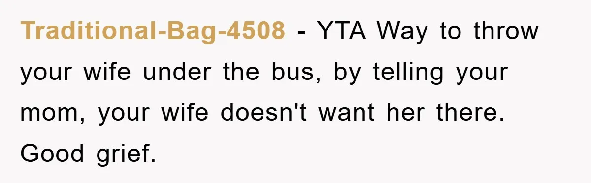 Traditional-Bag-4508 − YTA Way to throw your wife under the bus, by telling your mom, your wife doesn't want her there. Good grief.