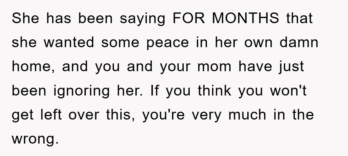 She has been saying FOR MONTHS that she wanted some peace in her own damn home, and you and your mom have just been ignoring her. If you think you...