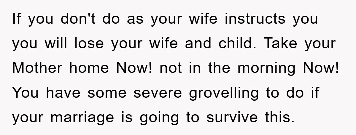 If you don't do as your wife instructs you you will lose your wife and child. Take your Mother home Now! not in the morning Now! You have some severe...