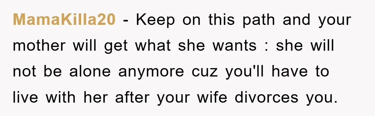 MamaKilla20 − Keep on this path and your mother will get what she wants : she will not be alone anymore cuz you'll have to live with her after your...