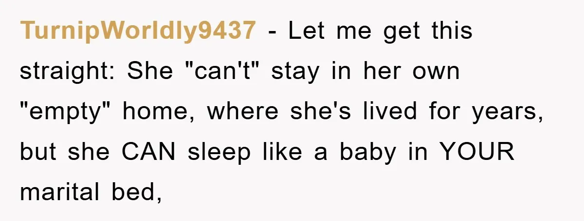 TurnipWorldly9437 − Let me get this straight: She "can't" stay in her own "empty" home, where she's lived for years, but she CAN sleep like a baby in YOUR marital...