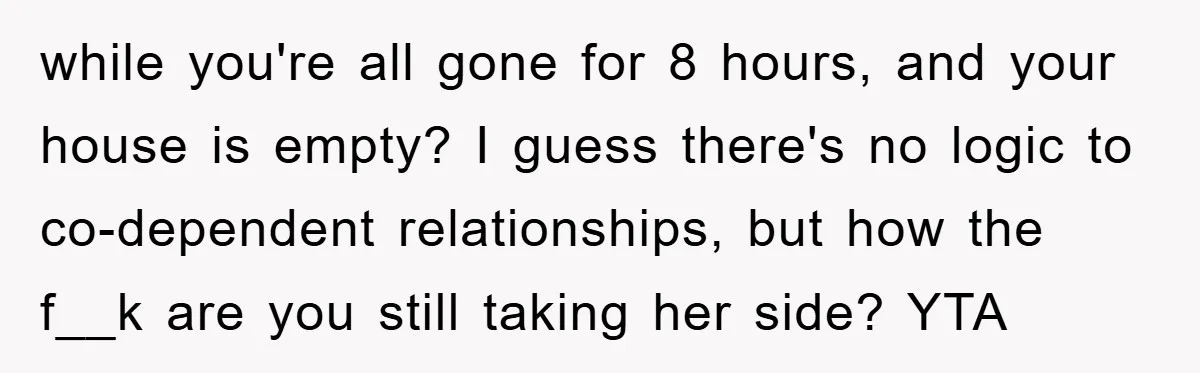 while you're all gone for 8 hours, and your house is empty? I guess there's no logic to co-dependent relationships, but how the f__k are you still taking her side?...