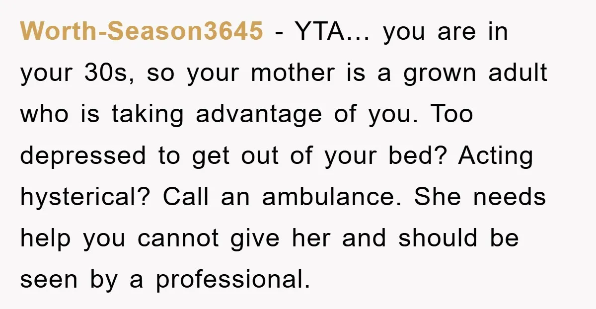 Worth-Season3645 − YTA… you are in your 30s, so your mother is a grown adult who is taking advantage of you. Too depressed to get out of your bed? Acting...