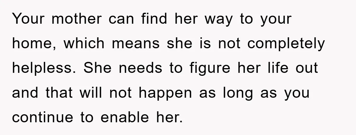 Your mother can find her way to your home, which means she is not completely helpless. She needs to figure her life out and that will not happen as long...