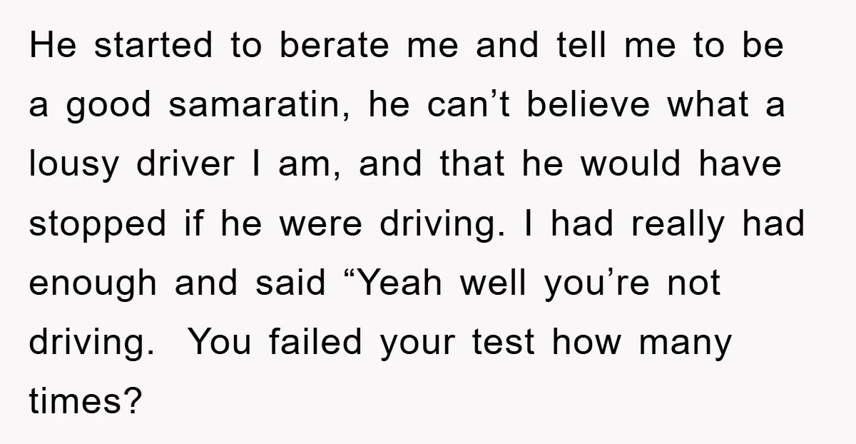 He started to berate me and tell me to be a good samaratin, he can’t believe what a lousy driver I am, and that he would have stopped if he...