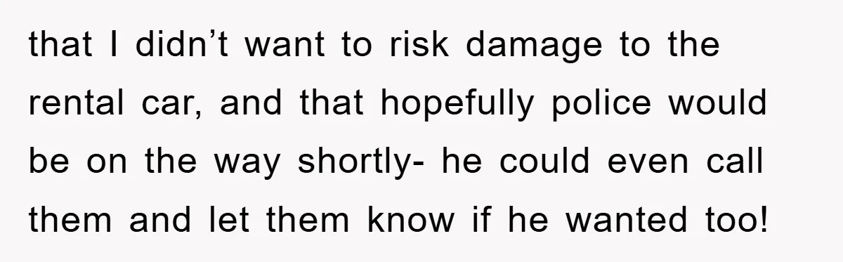 that I didn’t want to risk damage to the rental car, and that hopefully police would be on the way shortly- he could even call them and let them know...