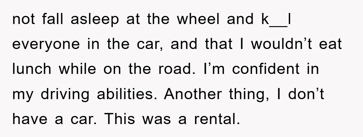not fall asleep at the wheel and k__l everyone in the car, and that I wouldn’t eat lunch while on the road. I’m confident in my driving abilities. Another thing,...