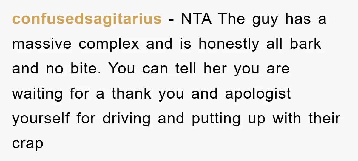 confusedsagitarius − NTA The guy has a massive complex and is honestly all bark and no bite. You can tell her you are waiting for a thank you and apologist...