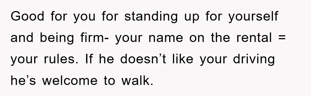 Good for you for standing up for yourself and being firm- your name on the rental = your rules. If he doesn’t like your driving he’s welcome to walk.