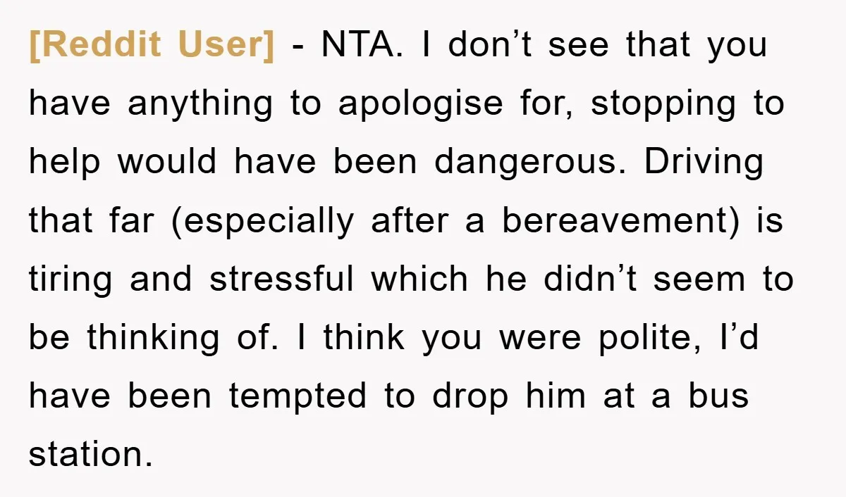 [Reddit User] − NTA. I don’t see that you have anything to apologise for, stopping to help would have been dangerous. Driving that far (especially after a bereavement) is tiring...