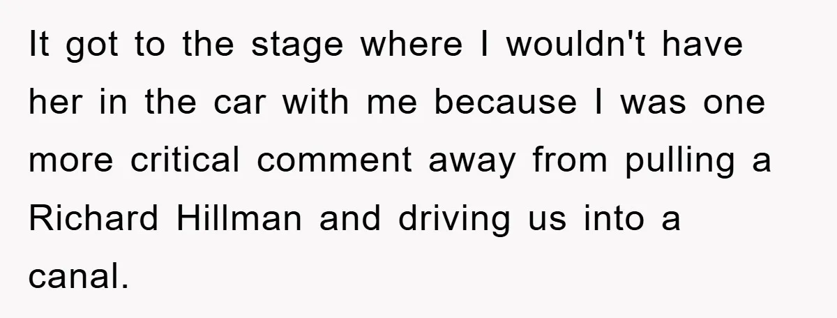 It got to the stage where I wouldn't have her in the car with me because I was one more critical comment away from pulling a Richard Hillman and driving...