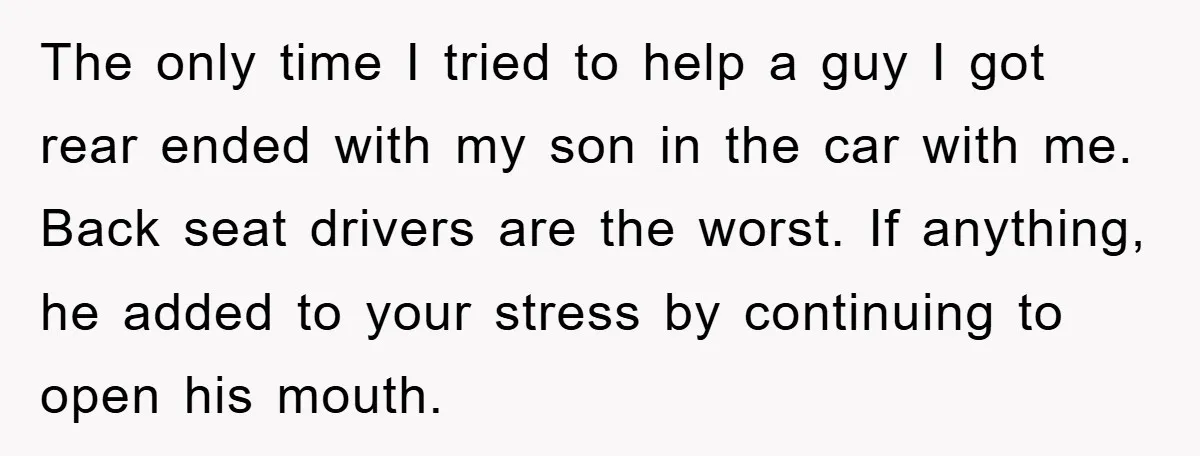 The only time I tried to help a guy I got rear ended with my son in the car with me. Back seat drivers are the worst. If anything, he...