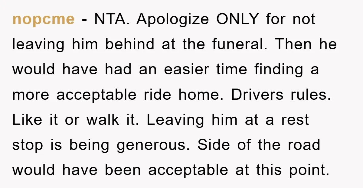 nopcme − NTA. Apologize ONLY for not leaving him behind at the funeral. Then he would have had an easier time finding a more acceptable ride home. Drivers rules. Like...