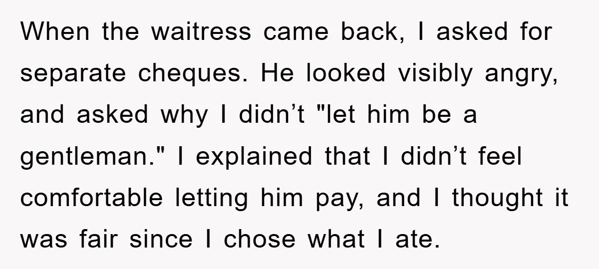 When the waitress came back, I asked for separate cheques. He looked visibly angry, and asked why I didn’t "let him be a gentleman." I explained that I didn’t feel...