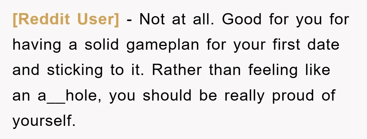 [Reddit User] − Not at all. Good for you for having a solid gameplan for your first date and sticking to it. Rather than feeling like an a__hole, you should...