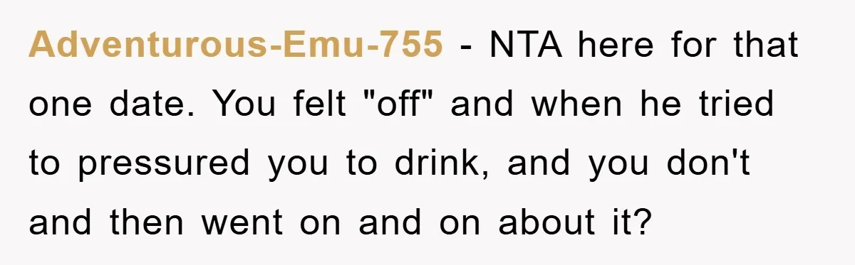 Adventurous-Emu-755 − NTA here for that one date. You felt "off" and when he tried to pressured you to drink, and you don't and then went on and on about...