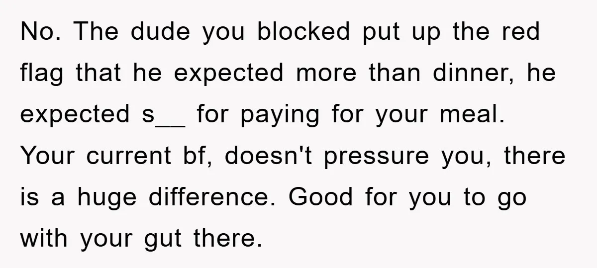 No. The dude you blocked put up the red flag that he expected more than dinner, he expected s__ for paying for your meal. Your current bf, doesn't pressure you,...