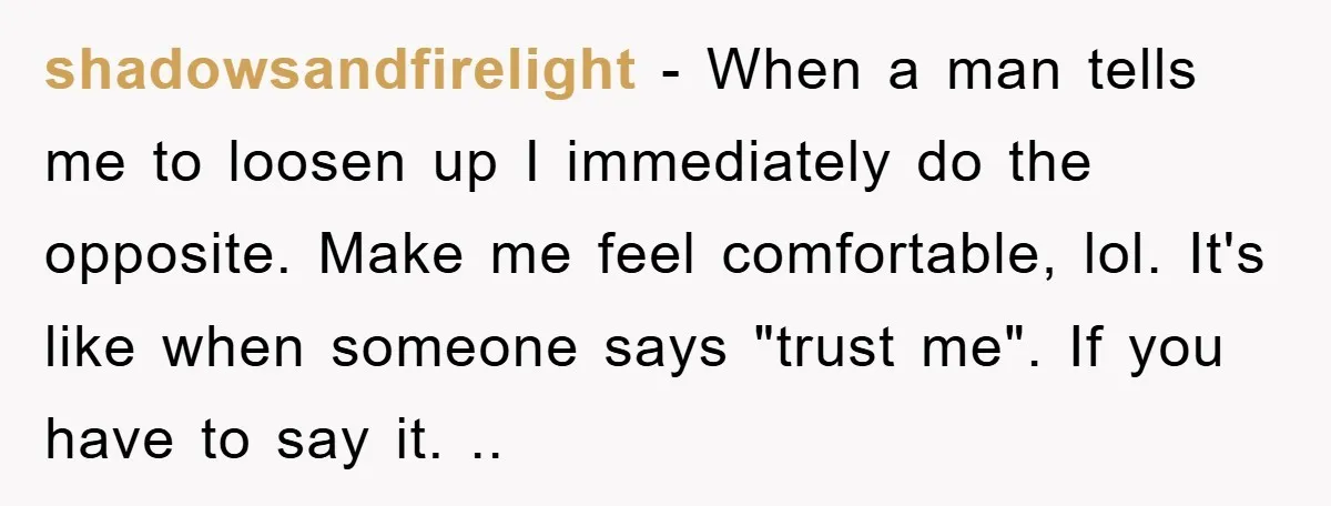 shadowsandfirelight − When a man tells me to loosen up I immediately do the opposite. Make me feel comfortable, lol. It's like when someone says "trust me". If you have...