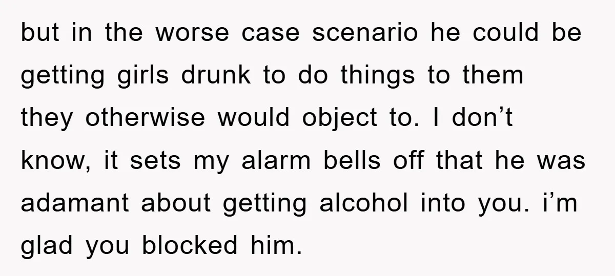 but in the worse case scenario he could be getting girls drunk to do things to them they otherwise would object to. I don’t know, it sets my alarm bells...