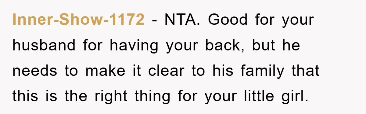 Inner-Show-1172 − NTA. Good for your husband for having your back, but he needs to make it clear to his family that this is the right thing for your little...