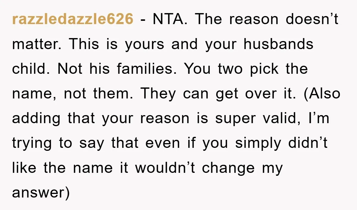 razzledazzle626 − NTA. The reason doesn’t matter. This is yours and your husbands child. Not his families. You two pick the name, not them. They can get over it. (Also...
