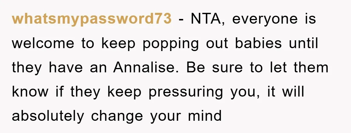 whatsmypassword73 − NTA, everyone is welcome to keep popping out babies until they have an Annalise. Be sure to let them know if they keep pressuring you, it will absolutely...