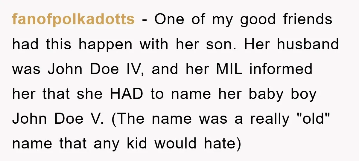 fanofpolkadotts − One of my good friends had this happen with her son. Her husband was John Doe IV, and her MIL informed her that she HAD to name her...