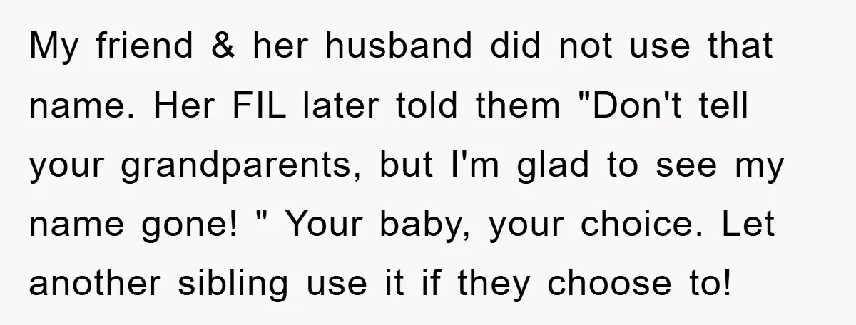 My friend & her husband did not use that name. Her FIL later told them "Don't tell your grandparents, but I'm glad to see my name gone! " Your baby,...