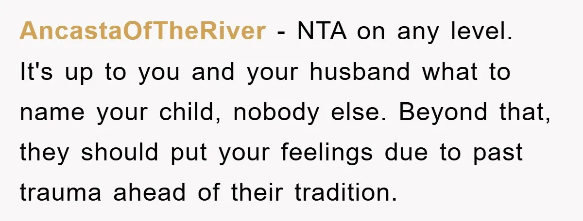 AncastaOfTheRiver − NTA on any level. It's up to you and your husband what to name your child, nobody else. Beyond that, they should put your feelings due to past...